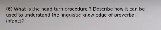 (6) What is the head turn procedure ? Describe how it can be used to understand the linguistic knowledge of preverbal infants?