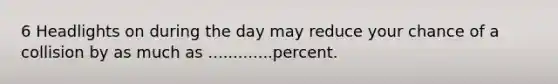 6 Headlights on during the day may reduce your chance of a collision by as much as .............percent.