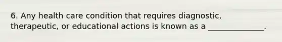 6. Any health care condition that requires diagnostic, therapeutic, or educational actions is known as a ______________.