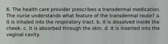 6. The health care provider prescribes a transdermal medication. The nurse understands what feature of the transdermal route? a. It is inhaled into the respiratory tract. b. It is dissolved inside the cheek. c. It is absorbed through the skin. d. It is inserted into the vaginal cavity.