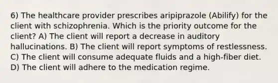 6) The healthcare provider prescribes aripiprazole (Abilify) for the client with schizophrenia. Which is the priority outcome for the client? A) The client will report a decrease in auditory hallucinations. B) The client will report symptoms of restlessness. C) The client will consume adequate fluids and a high-fiber diet. D) The client will adhere to the medication regime.