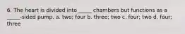 6. The heart is divided into _____ chambers but functions as a _____-sided pump. a. two; four b. three; two c. four; two d. four; three