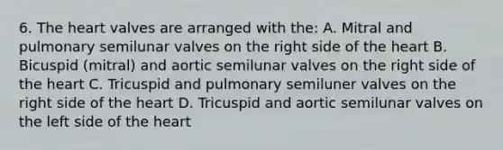 6. <a href='https://www.questionai.com/knowledge/kya8ocqc6o-the-heart' class='anchor-knowledge'>the heart</a> valves are arranged with the: A. Mitral and pulmonary semilunar valves on the right side of the heart B. Bicuspid (mitral) and aortic semilunar valves on the right side of the heart C. Tricuspid and pulmonary semiluner valves on the right side of the heart D. Tricuspid and aortic semilunar valves on the left side of the heart