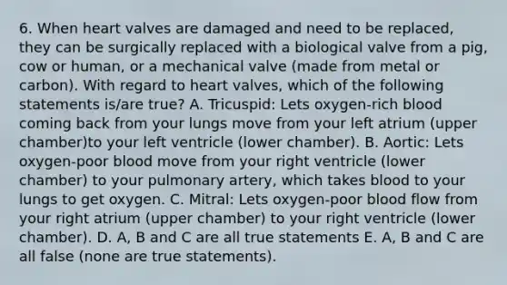 6. When heart valves are damaged and need to be replaced, they can be surgically replaced with a biological valve from a pig, cow or human, or a mechanical valve (made from metal or carbon). With regard to heart valves, which of the following statements is/are true? A. Tricuspid: Lets oxygen-rich blood coming back from your lungs move from your left atrium (upper chamber)to your left ventricle (lower chamber). B. Aortic: Lets oxygen-poor blood move from your right ventricle (lower chamber) to your pulmonary artery, which takes blood to your lungs to get oxygen. C. Mitral: Lets oxygen-poor blood flow from your right atrium (upper chamber) to your right ventricle (lower chamber). D. A, B and C are all true statements E. A, B and C are all false (none are true statements).