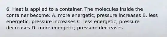 6. Heat is applied to a container. The molecules inside the container become: A. more energetic; pressure increases B. less energetic; pressure increases C. less energetic; pressure decreases D. more energetic; pressure decreases