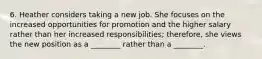 6. Heather considers taking a new job. She focuses on the increased opportunities for promotion and the higher salary rather than her increased responsibilities; therefore, she views the new position as a ________ rather than a ________.