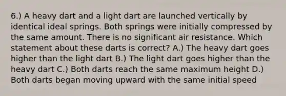 6.) A heavy dart and a light dart are launched vertically by identical ideal springs. Both springs were initially compressed by the same amount. There is no significant air resistance. Which statement about these darts is correct? A.) The heavy dart goes higher than the light dart B.) The light dart goes higher than the heavy dart C.) Both darts reach the same maximum height D.) Both darts began moving upward with the same initial speed