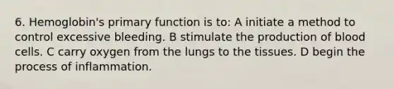 6. Hemoglobin's primary function is to: A initiate a method to control excessive bleeding. B stimulate the production of blood cells. C carry oxygen from the lungs to the tissues. D begin the process of inflammation.