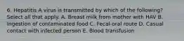 6. Hepatitis A virus is transmitted by which of the following? Select all that apply. A. Breast milk from mother with HAV B. Ingestion of contaminated food C. Fecal-oral route D. Casual contact with infected person E. Blood transfusion