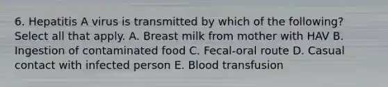 6. Hepatitis A virus is transmitted by which of the following? Select all that apply. A. Breast milk from mother with HAV B. Ingestion of contaminated food C. Fecal-oral route D. Casual contact with infected person E. Blood transfusion