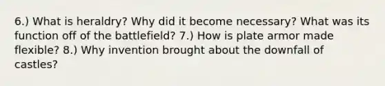 6.) What is heraldry? Why did it become necessary? What was its function off of the battlefield? 7.) How is plate armor made flexible? 8.) Why invention brought about the downfall of castles?