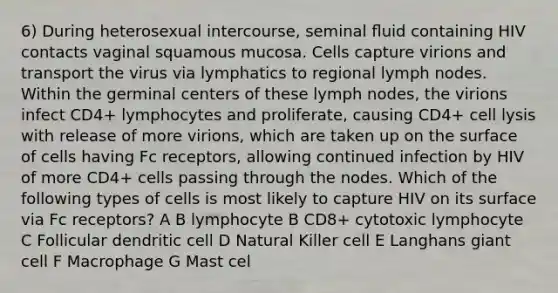 6) During heterosexual intercourse, seminal ﬂuid containing HIV contacts vaginal squamous mucosa. Cells capture virions and transport the virus via lymphatics to regional lymph nodes. Within the germinal centers of these lymph nodes, the virions infect CD4+ lymphocytes and proliferate, causing CD4+ cell lysis with release of more virions, which are taken up on the surface of cells having Fc receptors, allowing continued infection by HIV of more CD4+ cells passing through the nodes. Which of the following types of cells is most likely to capture HIV on its surface via Fc receptors? A B lymphocyte B CD8+ cytotoxic lymphocyte C Follicular dendritic cell D Natural Killer cell E Langhans giant cell F Macrophage G Mast cel