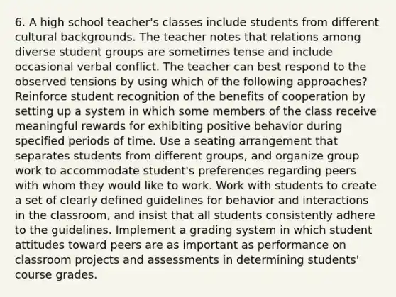 6. A high school teacher's classes include students from different cultural backgrounds. The teacher notes that relations among diverse student groups are sometimes tense and include occasional verbal conflict. The teacher can best respond to the observed tensions by using which of the following approaches? Reinforce student recognition of the benefits of cooperation by setting up a system in which some members of the class receive meaningful rewards for exhibiting positive behavior during specified periods of time. Use a seating arrangement that separates students from different groups, and organize group work to accommodate student's preferences regarding peers with whom they would like to work. Work with students to create a set of clearly defined guidelines for behavior and interactions in the classroom, and insist that all students consistently adhere to the guidelines. Implement a grading system in which student attitudes toward peers are as important as performance on classroom projects and assessments in determining students' course grades.