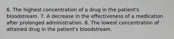 6. The highest concentration of a drug in the patient's bloodstream. 7. A decrease in the effectiveness of a medication after prolonged administration. 8. The lowest concentration of attained drug in the patient's bloodstream.