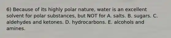 6) Because of its highly polar nature, water is an excellent solvent for polar substances, but NOT for A. salts. B. sugars. C. aldehydes and ketones. D. hydrocarbons. E. alcohols and amines.