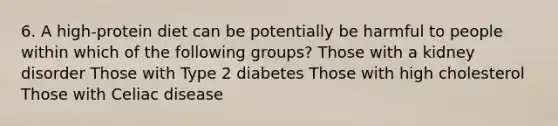 6. A high-protein diet can be potentially be harmful to people within which of the following groups? Those with a kidney disorder Those with Type 2 diabetes Those with high cholesterol Those with Celiac disease