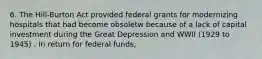 6. The Hill-Burton Act provided federal grants for modernizing hospitals that had become obsoletw because of a lack of capital investment during the Great Depression and WWII (1929 to 1945) . In return for federal funds,