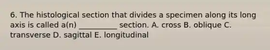 6. The histological section that divides a specimen along its long axis is called a(n) __________ section. A. cross B. oblique C. transverse D. sagittal E. longitudinal