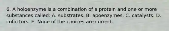 6. A holoenzyme is a combination of a protein and one or more substances called: A. substrates. B. apoenzymes. C. catalysts. D. cofactors. E. None of the choices are correct.