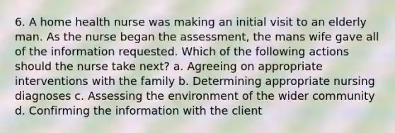 6. A home health nurse was making an initial visit to an elderly man. As the nurse began the assessment, the mans wife gave all of the information requested. Which of the following actions should the nurse take next? a. Agreeing on appropriate interventions with the family b. Determining appropriate nursing diagnoses c. Assessing the environment of the wider community d. Confirming the information with the client