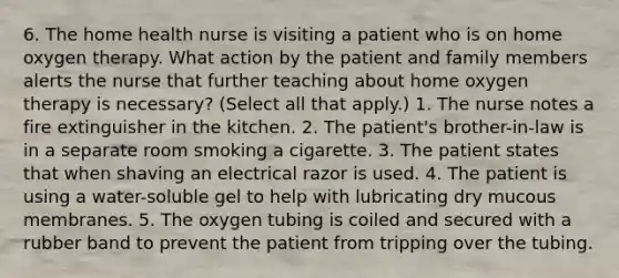 6. The home health nurse is visiting a patient who is on home oxygen therapy. What action by the patient and family members alerts the nurse that further teaching about home oxygen therapy is necessary? (Select all that apply.) 1. The nurse notes a fire extinguisher in the kitchen. 2. The patient's brother-in-law is in a separate room smoking a cigarette. 3. The patient states that when shaving an electrical razor is used. 4. The patient is using a water-soluble gel to help with lubricating dry mucous membranes. 5. The oxygen tubing is coiled and secured with a rubber band to prevent the patient from tripping over the tubing.