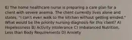 6) The home healthcare nurse is preparing a care plan for a client with severe anemia. The client currently lives alone and states, "I can't even walk to the kitchen without getting winded." What would be the priority nursing diagnosis for this client? A) Hopelessness B) Activity Intolerance C) Imbalanced Nutrition, Less than Body Requirements D) Anxiety