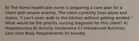 6) The home healthcare nurse is preparing a care plan for a client with severe anemia. The client currently lives alone and states, "I can't even walk to the kitchen without getting winded." What would be the priority nursing diagnosis for this client? A) Hopelessness B) Activity Intolerance C) Imbalanced Nutrition, Less than Body Requirements D) Anxiety