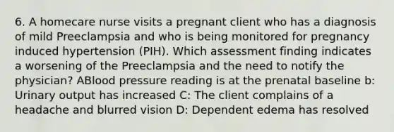 6. A homecare nurse visits a pregnant client who has a diagnosis of mild Preeclampsia and who is being monitored for pregnancy induced hypertension (PIH). Which assessment finding indicates a worsening of the Preeclampsia and the need to notify the physician? ABlood pressure reading is at the prenatal baseline b: Urinary output has increased C: The client complains of a headache and blurred vision D: Dependent edema has resolved