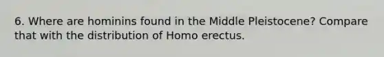 6. Where are hominins found in the Middle Pleistocene? Compare that with the distribution of Homo erectus.