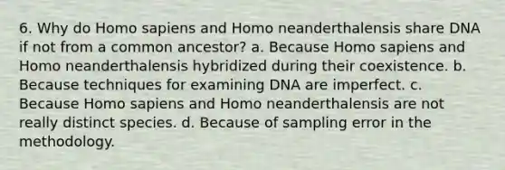 6. Why do Homo sapiens and Homo neanderthalensis share DNA if not from a common ancestor? a. Because Homo sapiens and Homo neanderthalensis hybridized during their coexistence. b. Because techniques for examining DNA are imperfect. c. Because Homo sapiens and Homo neanderthalensis are not really distinct species. d. Because of sampling error in the methodology.