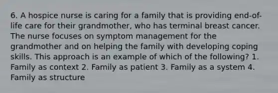 6. A hospice nurse is caring for a family that is providing end-of-life care for their grandmother, who has terminal breast cancer. The nurse focuses on symptom management for the grandmother and on helping the family with developing coping skills. This approach is an example of which of the following? 1. Family as context 2. Family as patient 3. Family as a system 4. Family as structure