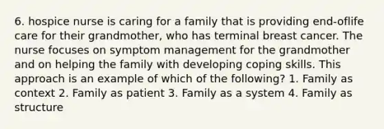 6. hospice nurse is caring for a family that is providing end-oflife care for their grandmother, who has terminal breast cancer. The nurse focuses on symptom management for the grandmother and on helping the family with developing coping skills. This approach is an example of which of the following? 1. Family as context 2. Family as patient 3. Family as a system 4. Family as structure