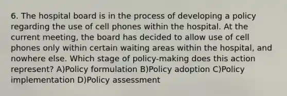 6. The hospital board is in the process of developing a policy regarding the use of cell phones within the hospital. At the current meeting, the board has decided to allow use of cell phones only within certain waiting areas within the hospital, and nowhere else. Which stage of policy-making does this action represent? A)Policy formulation B)Policy adoption C)Policy implementation D)Policy assessment