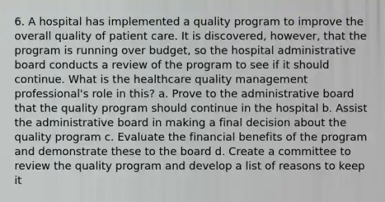 6. A hospital has implemented a quality program to improve the overall quality of patient care. It is discovered, however, that the program is running over budget, so the hospital administrative board conducts a review of the program to see if it should continue. What is the healthcare quality management professional's role in this? a. Prove to the administrative board that the quality program should continue in the hospital b. Assist the administrative board in making a final decision about the quality program c. Evaluate the financial benefits of the program and demonstrate these to the board d. Create a committee to review the quality program and develop a list of reasons to keep it