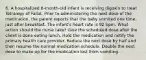 6. A hospitalized 8-month-old infant is receiving digoxin to treat Tetralogy of Fallot. Prior to administering the next dose of the medication, the parent reports that the baby vomited one time, just after breakfast. The infant's heart rate is 92 bpm. What action should the nurse take? Give the scheduled dose after the client is done eating lunch. Hold the medication and notify the primary health care provider. Reduce the next dose by half and then resume the normal medication schedule. Double the next dose to make up for the medication lost from vomiting.