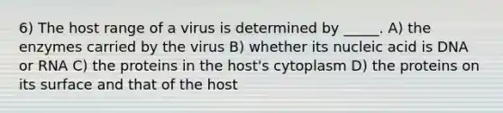 6) The host range of a virus is determined by _____. A) the enzymes carried by the virus B) whether its nucleic acid is DNA or RNA C) the proteins in the host's cytoplasm D) the proteins on its surface and that of the host