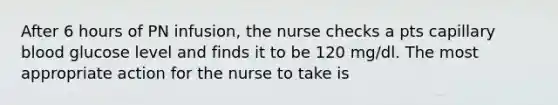 After 6 hours of PN infusion, the nurse checks a pts capillary blood glucose level and finds it to be 120 mg/dl. The most appropriate action for the nurse to take is