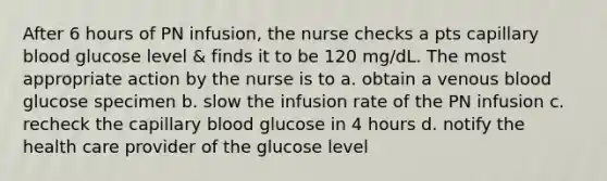 After 6 hours of PN infusion, the nurse checks a pts capillary blood glucose level & finds it to be 120 mg/dL. The most appropriate action by the nurse is to a. obtain a venous blood glucose specimen b. slow the infusion rate of the PN infusion c. recheck the capillary blood glucose in 4 hours d. notify the health care provider of the glucose level