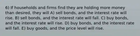 6) If households and firms find they are holding more money than desired, they will A) sell bonds, and the interest rate will rise. B) sell bonds, and the interest rate will fall. C) buy bonds, and the interest rate will rise. D) buy bonds, and the interest rate will fall. E) buy goods, and the price level will rise.