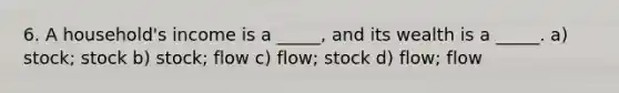 6. A household's income is a _____, and its wealth is a _____. a) stock; stock b) stock; flow c) flow; stock d) flow; flow