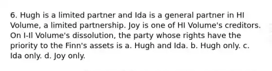 6. Hugh is a limited partner and Ida is a general partner in HI Volume, a limited partnership. Joy is one of HI Volume's creditors. On I-Il Volume's dissolution, the party whose rights have the priority to the Finn's assets is a. Hugh and Ida. b. Hugh only. c. Ida only. d. Joy only.