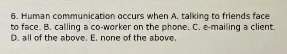 6. Human communication occurs when A. talking to friends face to face. B. calling a co-worker on the phone. C. e-mailing a client. D. all of the above. E. none of the above.