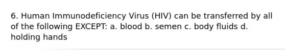 6. Human Immunodeficiency Virus (HIV) can be transferred by all of the following EXCEPT: a. blood b. semen c. body fluids d. holding hands