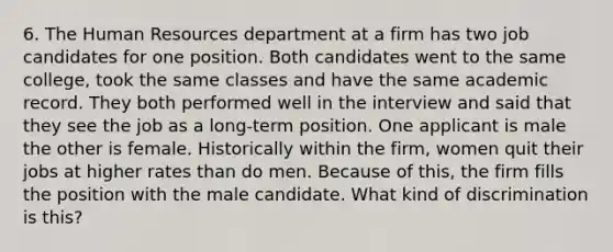 6. The Human Resources department at a firm has two job candidates for one position. Both candidates went to the same college, took the same classes and have the same academic record. They both performed well in the interview and said that they see the job as a long-term position. One applicant is male the other is female. Historically within the firm, women quit their jobs at higher rates than do men. Because of this, the firm fills the position with the male candidate. What kind of discrimination is this?