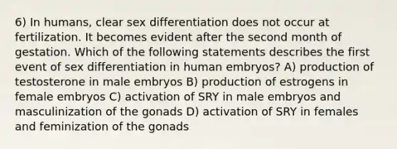 6) In humans, clear sex differentiation does not occur at fertilization. It becomes evident after the second month of gestation. Which of the following statements describes the first event of sex differentiation in human embryos? A) production of testosterone in male embryos B) production of estrogens in female embryos C) activation of SRY in male embryos and masculinization of the gonads D) activation of SRY in females and feminization of the gonads