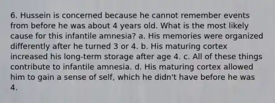 6. Hussein is concerned because he cannot remember events from before he was about 4 years old. What is the most likely cause for this infantile amnesia? a. His memories were organized differently after he turned 3 or 4. b. His maturing cortex increased his long-term storage after age 4. c. All of these things contribute to infantile amnesia. d. His maturing cortex allowed him to gain a sense of self, which he didn't have before he was 4.