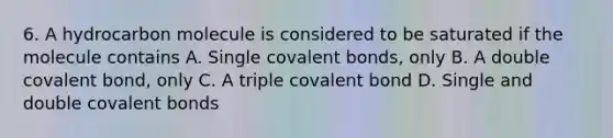 6. A hydrocarbon molecule is considered to be saturated if the molecule contains A. Single covalent bonds, only B. A double covalent bond, only C. A triple covalent bond D. Single and double covalent bonds