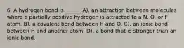 6. A hydrogen bond is ______ A). an attraction between molecules where a partially positive hydrogen is attracted to a N, O, or F atom. B). a covalent bond between H and O. C). an ionic bond between H and another atom. D). a bond that is stronger than an ionic bond.