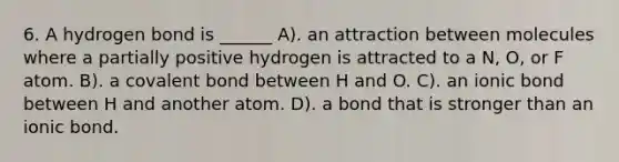 6. A hydrogen bond is ______ A). an attraction between molecules where a partially positive hydrogen is attracted to a N, O, or F atom. B). a covalent bond between H and O. C). an ionic bond between H and another atom. D). a bond that is stronger than an ionic bond.