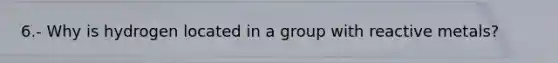 6.- Why is hydrogen located in a group with reactive metals?